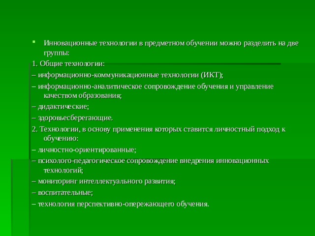 Инновационные технологии в предметном обучении можно разделить на две группы: 1. Общие технологии: – информационно-коммуникационные технологии (ИКТ); – информационно-аналитическое сопровождение обучения и управление качеством образования; – дидактические; – здоровьесберегающие. 2. Технологии, в основу применения которых ставится личностный подход к обучению: – личностно-ориентированные; – психолого-педагогическое сопровождение внедрения инновационных технологий; – мониторинг интеллектуального развития; – воспитательные; – технология перспективно-опережающего обучения. 