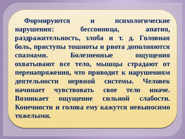 Формируются и психологические нарушения: бессонница, апатия, раздражительность, злоба и т. д. Головная боль, приступы тошноты и рвота дополняются спазмами. Болезненные ощущения охватывают все тело, мышцы страдают от перенапряжения, что приводит к нарушениям деятельности нервной системы. Человек начинает чувствовать свое тело иначе. Возникает ощущение сильной слабости. Конечности и голова ему кажутся невыносимо тяжелыми. 