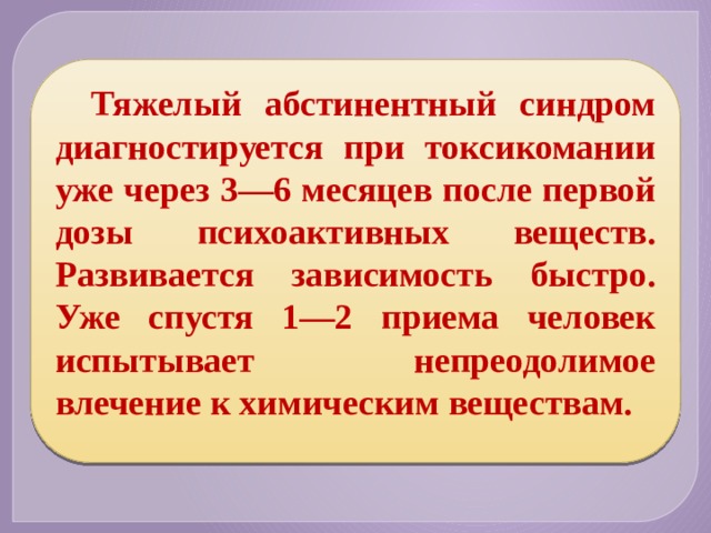 Тяжелый абстинентный синдром диагностируется при токсикомании уже через 3—6 месяцев после первой дозы психоактивных веществ. Развивается зависимость быстро. Уже спустя 1—2 приема человек испытывает непреодолимое влечение к химическим веществам. 