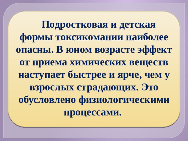 Подростковая и детская формы токсикомании наиболее опасны. В юном возрасте эффект от приема химических веществ наступает быстрее и ярче, чем у взрослых страдающих. Это обусловлено физиологическими процессами. 