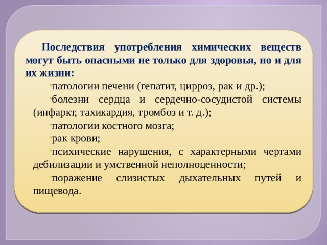 Последствия употребления химических веществ могут быть опасными не только для здоровья, но и для их жизни: патологии печени (гепатит, цирроз, рак и др.); болезни сердца и сердечно-сосудистой системы (инфаркт, тахикардия, тромбоз и т. д.); патологии костного мозга; рак крови; психические нарушения, с характерными чертами дебилизации и умственной неполноценности; поражение слизистых дыхательных путей и пищевода. 