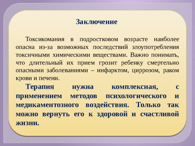 Заключение  Токсикомания в подростковом возрасте наиболее опасна из-за возможных последствий злоупотребления токсичными химическими веществами. Важно понимать, что длительный их прием грозит ребенку смертельно опасными заболеваниями – инфарктом, циррозом, раком крови и печени. Терапия нужна комплексная, с применением методов психологического и медикаментозного воздействия. Только так можно вернуть его к здоровой и счастливой жизни. 