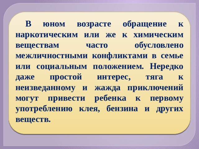 В юном возрасте обращение к наркотическим или же к химическим веществам часто обусловлено межличностными конфликтами в семье или социальным положением. Нередко даже простой интерес, тяга к неизведанному и жажда приключений могут привести ребенка к первому употреблению клея, бензина и других веществ. 