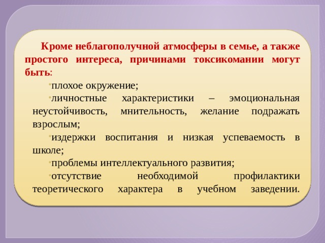 Кроме неблагополучной атмосферы в семье, а также простого интереса, причинами токсикомании могут быть : плохое окружение; личностные характеристики – эмоциональная неустойчивость, мнительность, желание подражать взрослым; издержки воспитания и низкая успеваемость в школе; проблемы интеллектуального развития; отсутствие необходимой профилактики теоретического характера в учебном заведении.   