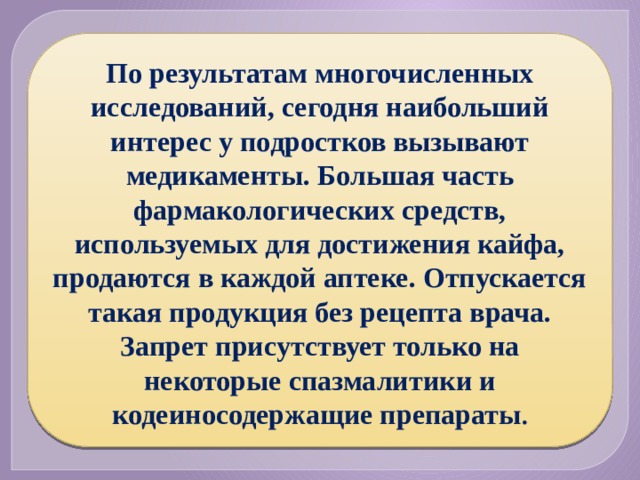 По результатам многочисленных исследований, сегодня наибольший интерес у подростков вызывают медикаменты. Большая часть фармакологических средств, используемых для достижения кайфа, продаются в каждой аптеке. Отпускается такая продукция без рецепта врача. Запрет присутствует только на некоторые спазмалитики и кодеиносодержащие препараты . 