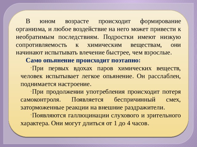 В юном возрасте происходит формирование организма, и любое воздействие на него может привести к необратимым последствиям. Подростки имеют низкую сопротивляемость к химическим веществам, они начинают испытывать влечение быстрее, чем взрослые. Само опьянение происходит поэтапно: При первых вдохах паров химических веществ, человек испытывает легкое опьянение. Он расслаблен, поднимается настроение. При продолжении употребления происходит потеря самоконтроля. Появляется беспричинный смех, заторможенные реакции на внешние раздражители. Появляются галлюцинации слухового и зрительного характера. Они могут длиться от 1 до 4 часов. 