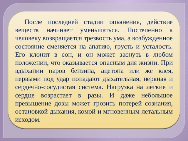 После последней стадии опьянения, действие веществ начинает уменьшаться. Постепенно к человеку возвращается трезвость ума, а возбужденное состояние сменяется на апатию, грусть и усталость. Его клонит в сон, и он может заснуть в любом положении, что оказывается опасным для жизни. При вдыхании паров бензина, ацетона или же клея, первыми под удар попадают дыхательная, нервная и сердечно-сосудистая система. Нагрузка на легкие и сердце возрастает в разы. И даже небольшое превышение дозы может грозить потерей сознания, остановкой дыхания, комой и мгновенным летальным исходом. 