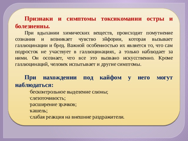 Признаки и симптомы токсикомании остры и болезненны. При вдыхании химических веществ, происходит помутнение сознания и возникает чувство эйфории, которая вызывает галлюцинации и бред. Важной особенностью их является то, что сам подросток не участвует в галлюцинациях, а только наблюдает за ними. Он осознает, что все это вызвано искусственно. Кроме галлюцинаций, человек испытывает и другие симптомы. При нахождении под кайфом у него могут наблюдаться: бесконтрольное выделение слюны; слезоточивость; расширение зрачков; кашель; слабая реакция на внешние раздражители. 