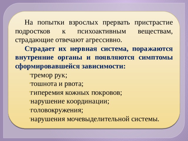 На попытки взрослых прервать пристрастие подростков к психоактивным веществам, страдающие отвечают агрессивно. Страдает их нервная система, поражаются внутренние органы и появляются симптомы сформировавшейся зависимости: тремор рук; тошнота и рвота; гиперемия кожных покровов; нарушение координации; головокружения; нарушения мочевыделительной системы. 