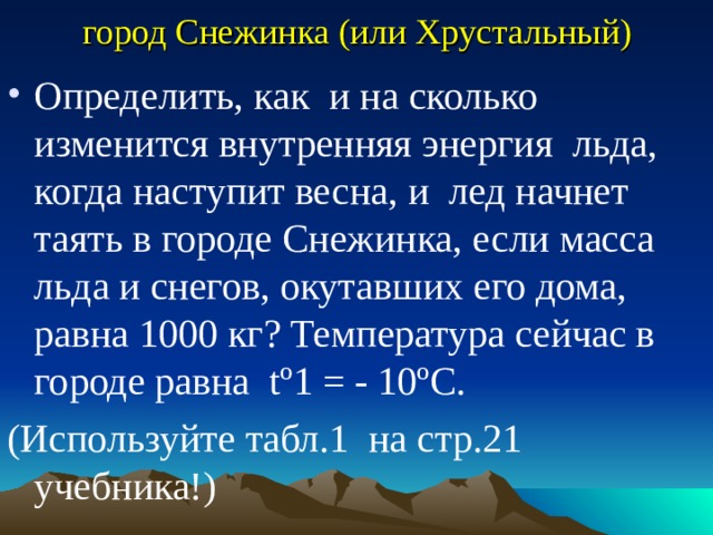 город Снежинка (или Хрустальный) Определить, как и на сколько изменится внутренняя энергия льда, когда наступит весна, и лед начнет таять в городе Снежинка, если масса льда и снегов, окутавших его дома, равна 1000 кг? Температура сейчас в городе равна tº1 = - 10ºС. (Используйте табл.1 на стр.21 учебника!) 