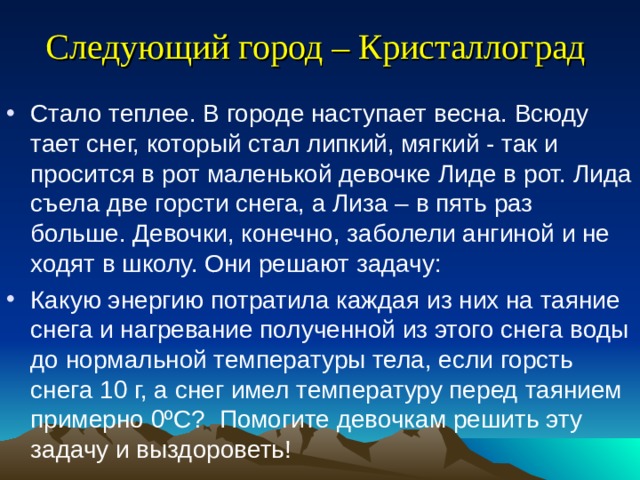 Следующий город – Кристаллоград  Стало теплее. В городе наступает весна. Всюду тает снег, который стал липкий, мягкий - так и просится в рот маленькой девочке Лиде в рот. Лида съела две горсти снега, а Лиза – в пять раз больше. Девочки, конечно, заболели ангиной и не ходят в школу. Они решают задачу: Какую энергию потратила каждая из них на таяние снега и нагревание полученной из этого снега воды до нормальной температуры тела, если горсть снега 10 г, а снег имел температуру перед таянием примерно 0ºС? Помогите девочкам решить эту задачу и выздороветь! 