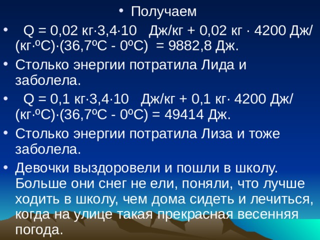Получаем  Q = 0,02 кг·3,4·10 Дж/кг + 0,02 кг · 4200 Дж/(кг·ºС)·(36,7ºС - 0ºС) = 9882,8 Дж. Столько энергии потратила Лида и заболела.  Q = 0,1 кг·3,4·10 Дж/кг + 0,1 кг· 4200 Дж/(кг·ºС)·(36,7ºС - 0ºС) = 49414 Дж. Столько энергии потратила Лиза и тоже заболела. Девочки выздоровели и пошли в школу. Больше они снег не ели, поняли, что лучше ходить в школу, чем дома сидеть и лечиться, когда на улице такая прекрасная весенняя погода. 