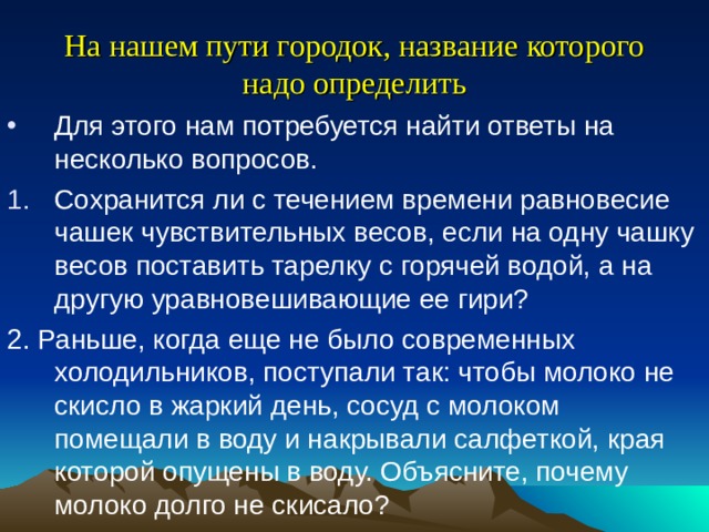 На нашем пути городок, название которого надо определить Для этого нам потребуется найти ответы на несколько вопросов. Сохранится ли с течением времени равновесие чашек чувствительных весов, если на одну чашку весов поставить тарелку с горячей водой, а на другую уравновешивающие ее гири? 2. Раньше, когда еще не было современных холодильников, поступали так: чтобы молоко не скисло в жаркий день, сосуд с молоком помещали в воду и накрывали салфеткой, края которой опущены в воду. Объясните, почему молоко долго не скисало? 