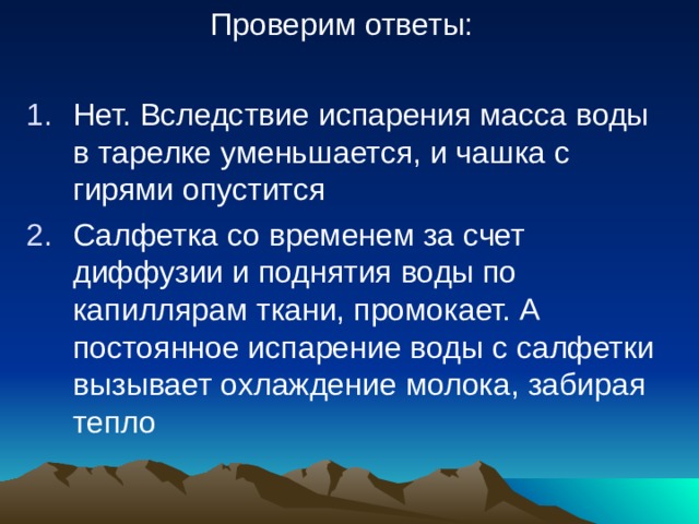 Проверим ответы: Нет. Вследствие испарения масса воды в тарелке уменьшается, и чашка с гирями опустится Салфетка со временем за счет диффузии и поднятия воды по капиллярам ткани, промокает. А постоянное испарение воды с салфетки вызывает охлаждение молока, забирая тепло 