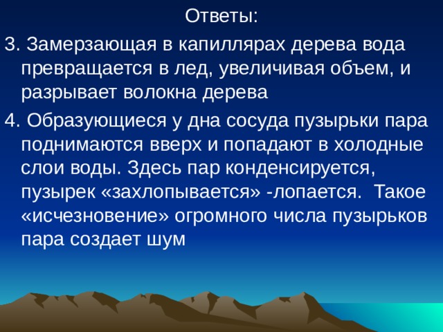 Ответы: 3. Замерзающая в капиллярах дерева вода превращается в лед, увеличивая объем, и разрывает волокна дерева 4. Образующиеся у дна сосуда пузырьки пара поднимаются вверх и попадают в холодные слои воды. Здесь пар конденсируется, пузырек «захлопывается» -лопается. Такое «исчезновение» огромного числа пузырьков пара создает шум 