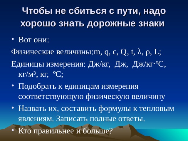 Чтобы не сбиться с пути, надо  хорошо знать дорожные знаки  Вот они: Физические величины: m , q , с, Q, t, λ, ρ, L; Единицы измерения: Дж/кг, Дж, Дж/кг·ºС, кг/м³, кг, ºС; Подобрать к единицам измерения соответствующую физическую величину Назвать их, составить формулы к тепловым явлениям. Записать полные ответы. Кто правильнее и больше? 