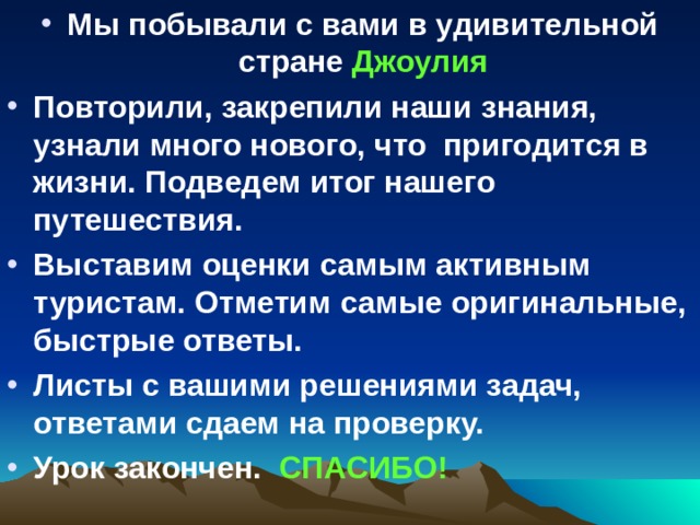 Мы побывали с вами в удивительной стране Джоулия Повторили, закрепили наши знания, узнали много нового, что пригодится в жизни. Подведем итог нашего путешествия. Выставим оценки самым активным туристам. Отметим самые оригинальные, быстрые ответы. Листы с вашими решениями задач, ответами сдаем на проверку. Урок закончен. СПАСИБО!  
