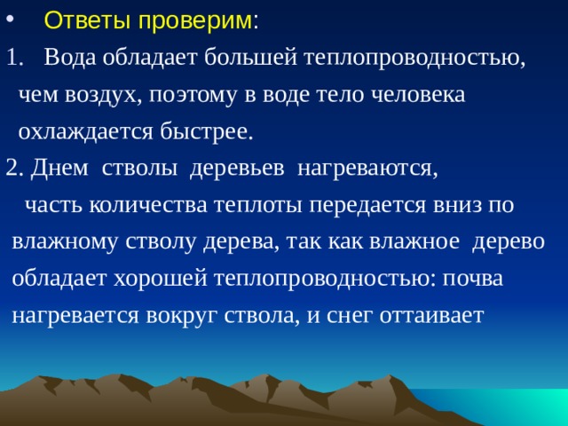Ответы проверим : Вода обладает большей теплопроводностью,  чем воздух, поэтому в воде тело человека  охлаждается быстрее. 2. Днем стволы деревьев нагреваются,  часть количества теплоты передается вниз по  влажному стволу дерева, так как влажное дерево  обладает хорошей теплопроводностью: почва  нагревается вокруг ствола, и снег оттаивает  