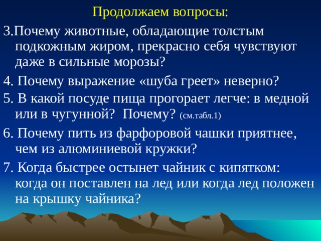 Продолжаем вопросы: 3.Почему животные, обладающие толстым подкожным жиром, прекрасно себя чувствуют даже в сильные морозы? 4. Почему выражение «шуба греет» неверно? 5. В какой посуде пища прогорает легче: в медной или в чугунной? Почему?  (см.табл.1) 6. Почему пить из фарфоровой чашки приятнее, чем из алюминиевой кружки? 7. Когда быстрее остынет чайник с кипятком: когда он поставлен на лед или когда лед положен на крышку чайника?  