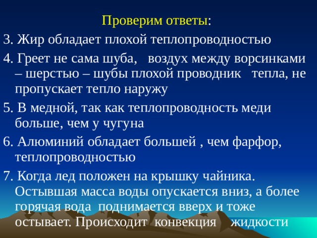 Проверим ответы : 3. Жир обладает плохой теплопроводностью 4. Греет не сама шуба, воздух между ворсинками – шерстью – шубы плохой проводник тепла, не пропускает тепло наружу 5. В медной, так как теплопроводность меди больше, чем у чугуна 6. Алюминий обладает большей , чем фарфор,  теплопроводностью 7. Когда лед положен на крышку чайника. Остывшая масса воды опускается вниз, а более горячая вода поднимается вверх и тоже остывает. Происходит конвекция жидкости  