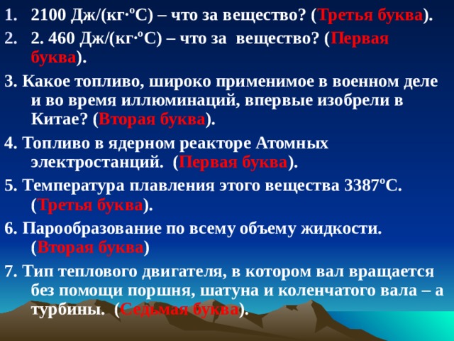 2100 Дж/(кг·ºС) – что за вещество? ( Третья буква ). 2. 460 Дж/(кг·ºС) – что за вещество? ( Первая буква ). 3. Какое топливо, широко применимое в военном деле и во время иллюминаций, впервые изобрели в Китае? ( Вторая буква ). 4. Топливо в ядерном реакторе Атомных электростанций. ( Первая буква ). 5. Температура плавления этого вещества 3387ºС. ( Третья буква ). 6. Парообразование по всему объему жидкости. ( Вторая буква ) 7. Тип теплового двигателя, в котором вал вращается без помощи поршня, шатуна и коленчатого вала – а турбины. ( Седьмая буква ). 