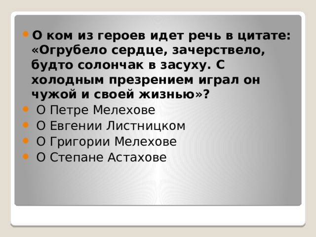 О ком из героев идет речь в цитате: «Огрубело сердце, зачерствело, будто солончак в засуху. С холодным презрением играл он чужой и своей жизнью»?   О Петре Мелехове   О Евгении Листницком   О Григории Мелехове   О Степане Астахове 