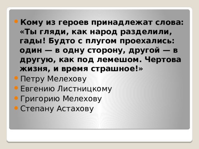 Кому из героев принадлежат слова: «Ты гляди, как народ разделили, гады! Будто с плугом проехались: один — в одну сторону, другой — в другую, как под лемешом. Чертова жизня, и время страшное!» Петру Мелехову Евгению Листницкому Григорию Мелехову Степану Астахову 