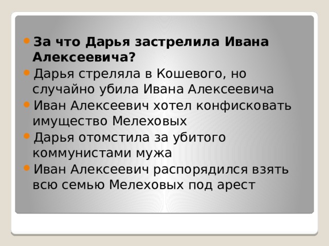 За что Дарья застрелила Ивана Алексеевича? Дарья стреляла в Кошевого, но случайно убила Ивана Алексеевича Иван Алексеевич хотел конфисковать имущество Мелеховых Дарья отомстила за убитого коммунистами мужа Иван Алексеевич распорядился взять всю семью Мелеховых под арест 