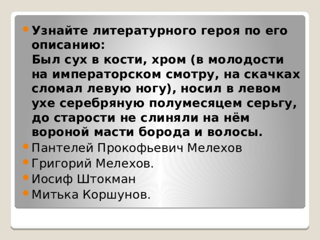 Узнайте литературного героя по его описанию:  Был сух в кости, хром (в молодости на императорском смотру, на скачках сломал левую ногу), носил в левом ухе серебряную полумесяцем серьгу, до старости не слиняли на нём вороной масти борода и волосы. Пантелей Прокофьевич Мелехов Григорий Мелехов. Иосиф Штокман Митька Коршунов. 