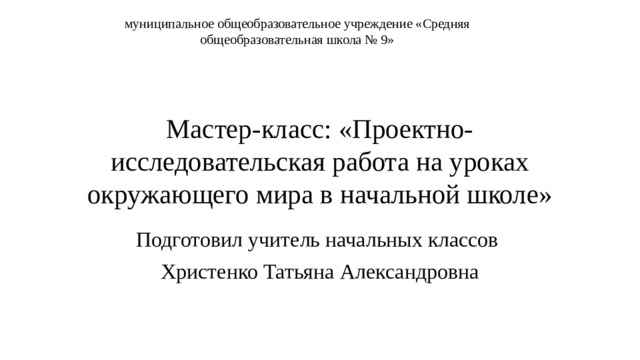 муниципальное общеобразовательное учреждение «Средняя общеобразовательная школа № 9» Мастер-класс: «Проектно-исследовательская работа на уроках окружающего мира в начальной школе» Подготовил учитель начальных классов Христенко Татьяна Александровна 