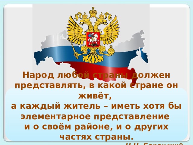 Народ любой страны должен представлять, в какой стране он живёт, а каждый житель – иметь хотя бы элементарное представление и о своём районе, и о других частях страны. Н.Н. Баранский   