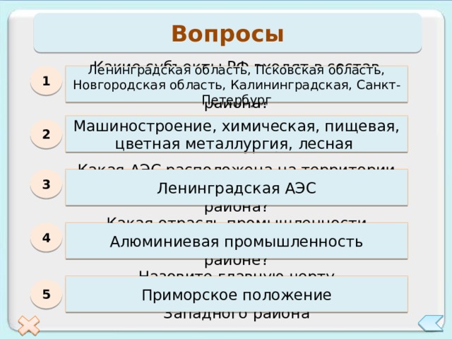 Вопросы Ленинградская область, Псковская область, Новгородская область, Калининградская, Санкт-Петербург Какие субъекты РФ входят в состав Северо-Западного экономического района? 1 Какие отрасли являются отраслями специализации Северо-Запада? Машиностроение, химическая, пищевая, цветная металлургия, лесная 2 3 Какая АЭС расположена на территории Северо-Западного экономического района? Ленинградская АЭС Какая отрасль промышленности впервые появилась в Северо-Западном районе? 4 Алюминиевая промышленность Назовите главную черту географического положения Северо-Западного района Приморское положение 5 