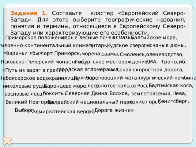 Задание 1. Составьте кластер «Европейский Северо-Запад». Для этого выберите географические названия, понятия и термины, относящиеся к Европейскому Северо-Западу или характеризующие его особенности. алмазы, Приморское положение, серые лесные почвы, Балтийское море, песчаные дюны, Чудское озеро, умеренно-континентальный климат, янтарь, «бараньи лбы», порт Приморск, морена, саамы, Смоленск, оленеводство, КМА, Псковско-Печерский монастырь, Ямбургское месторождение, Транссиб, городская агломерация, высокая скоростная дорога, «Путь из варяг в греки», Пулково, Череповецкий металлургический комбинат, Чебоксарское водохранилище, Балтийская коса, лен, Золотое кольцо России, Баренцево море, никелевые руды, Волхов, Нева, бокситы, Северная Двина, землетрясения, сосновые леса, Кенигсберг, низкие горы, Великий Новгород, Валдайский национальный парк, Выборг «Дорога жизни» Адмиралтейская верфь, 