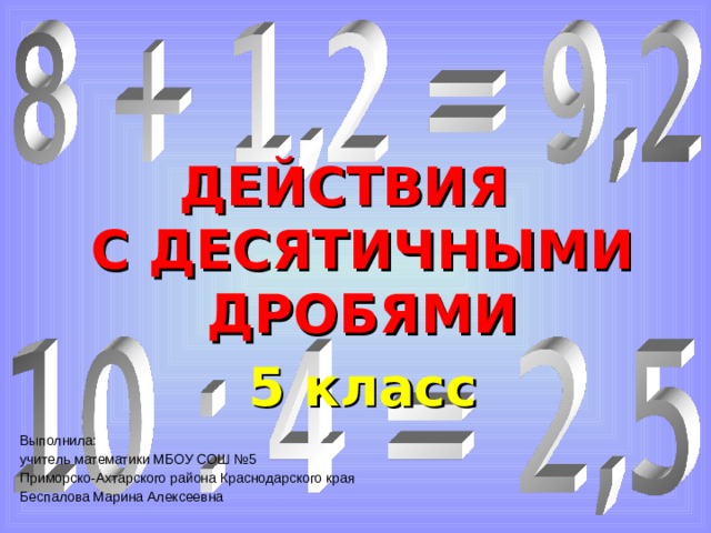 ДЕЙСТВИЯ С ДЕСЯТИЧНЫМИ ДРОБЯМИ 5 класс Выполнила: учитель математики МБОУ СОШ №5 Приморско-Ахтарского района Краснодарского края Беспалова Марина Алексеевна 