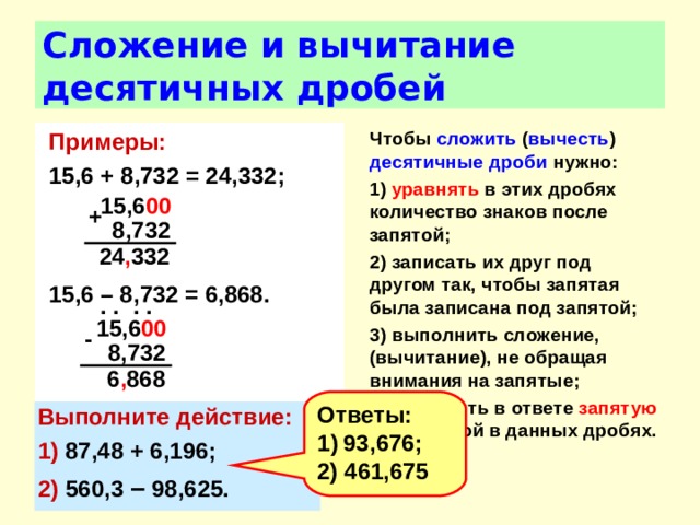 Сложение и вычитание десятичных дробей Чтобы сложить ( вычесть ) десятичные дроби нужно: 1) уравнять в этих дробях количество знаков после запятой; 2) записать их друг под другом так, чтобы запятая была записана под запятой; 3) выполнить сложение, (вычитание), не обращая внимания на запятые; 4) поставить в ответе запятую под запятой в данных дробях.  Примеры:  15,6 + 8,732 = 24,332;    15,6 – 8,732 = 6,868. 15,6 00  +  8,732 24 , 332 . . . . 15,6 00  -  8,732 6 , 868 Ответы: 93,676; 2) 461,675 Выполните действие: 1) 87,48 + 6,196; 2) 560,3 – 98,625. 