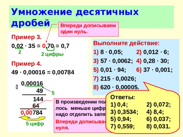 Умножение десятичных дробей Впереди дописываем один нуль.  Пример 3.  0,02 ∙ 35 = 0 ,70 = 0,7  Пример 4. 49 ∙ 0,00016 = 0,00784 Выполните действие: 1) 8 ∙ 0,05;  2) 0,012 ∙ 6; 3) 57 ∙ 0,0062;  4) 0,28 ∙ 30; 5) 0,01 ∙ 94;  6) 37 ∙ 0,001; 7) 215 ∙ 0,0026; 8) 620 ∙ 0,00005. 2  2 цифры  0,00016   49 5  Ответы: 0,4;  2) 0,072; 3) 0,3534;  4) 8,4; 5) 0,94;  6) 0,037; 7) 0,559;  8) 0,031.  144 В произведении получи-лось меньше цифр, чем надо отделить запятой. Впереди дописываем три нуля.   64 0 , 00 784 5 цифр 