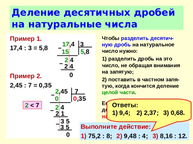 Деление десятичных дробей на натуральные числа Пример 1. 17,4 : 3 = 5,8   Пример 2. 2,45 : 7 = 0,35 Чтобы разделить  десятич-ную дробь на натуральное число нужно: 1) разделить дробь на это число, не обращая внимания на запятую; 2) поставить в частном запя-тую, когда кончится деление целой части .  Если целая часть меньше делителя, то частное начинается с нуля целых .  17 ,4 3 –  5 ,8 15  2 4 –  2 4 0 2 ,45 7 –  0 ,35  0  Ответы: 9,4;  2) 2,37;  3) 0,68. 2    2 4 –  2 1 3 5 –  Выполните действие: 1) 75,2 : 8;  2) 9,48 : 4;  3) 8,16 : 12. 3 5 0 