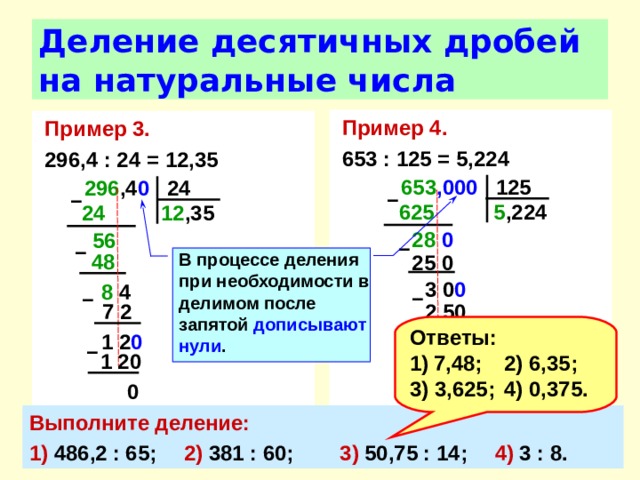 Деление десятичных дробей на натуральные числа Пример 4. 653 : 125 = 5,224 Пример 3.  296,4 : 24 = 12,35 653 ,000 125 296 ,4 0 24 –  –  5 ,224 625  24  12 ,35 28 0  56  –  –  В процессе деления при необходимости в делимом после запятой дописывают нули . 48 25  0 3  0 0  8 4 –  –  7 2 2 50 Ответы: 7,48;  2) 6,35; 3) 3,625;  4) 0,375. 1 2 0 50 0  –  –  1 20 500 0 0 Выполните деление: 1) 486,2 : 65;  2) 381 : 60;  3) 50,75 : 14;  4) 3 : 8. 