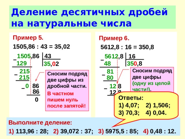 Деление десятичных дробей на натуральные числа Пример 6.   5612,8 : 16 = 350,8 Пример 5.  1505,86 : 43 = 35,02 1505 ,86 43 5612 ,8 16 –  –  129  35 0 ,8 48  35 , 0 2 215  Сносим подряд две цифры (одну из целой части!) . В частном пишем нуль перед запятой! 81  Сносим подряд две цифры из дробной части. В частном пишем нуль после запятой! –  –  215 80 0 86 12 8 –  –  86 12  8 Ответы: 4,07;  2) 1,506; 3) 70,3;  4) 0,04. 0 0 Выполните деление: 1) 113,96 : 28;  2) 39,072 : 37;  3) 5975,5 : 85;  4) 0,48 : 12. 