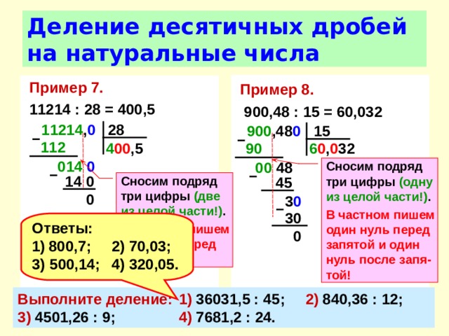 Деление десятичных дробей на натуральные числа Пример 8.   900,48 : 15 = 60,032 Пример 7.  11214 : 28 = 400,5 11214 , 0 28 900 ,48 0 15 –  –  112  4 00 ,5 90  6 0 , 0 32 014 0  00 48 Сносим подряд три цифры (одну из целой части!) . В частном пишем один нуль перед запятой и один нуль после запя-той! –  –  14 0 Сносим подряд три цифры (две из целой части!) . В частном пишем два нуля перед запятой! 45 0 3 0  –  30 Ответы: 800,7;  2) 70,03; 3) 500,14;  4) 320,05. 0 Выполните деление:  1) 36031,5 : 45;  2) 840,36 : 12;  3) 4501,26 : 9;  4) 7681,2 : 24. 