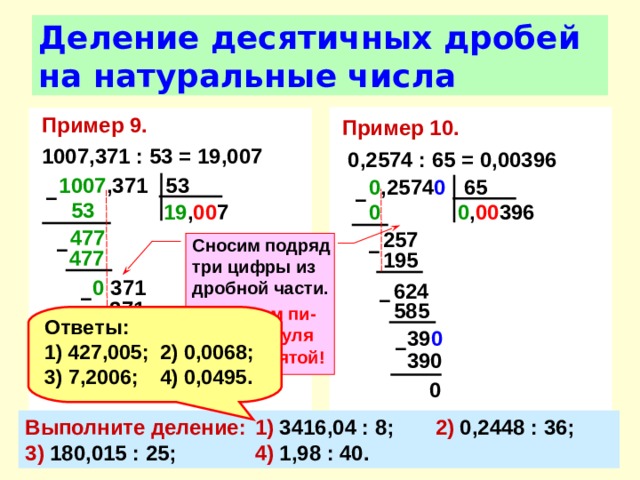Деление десятичных дробей на натуральные числа Пример 10.   0,2574 : 65 = 0,00396 Пример 9.  1007,371 : 53 = 19,007 1007 ,371 53 0 ,2574 0 65 –  –  53  0 , 00 396 0  19 , 00 7 477  257 Сносим подряд три цифры из дробной части. В частном пи-шем два нуля после запятой! –  –  477  195 0 371 624 –  –  371 585 Ответы: 427,005;  2) 0,0068; 3) 7,2006;  4) 0,0495. 39 0  0 –  390 0 Выполните деление:  1) 3416,04 : 8;  2) 0,2448 : 36;  3) 180,015 : 25;  4) 1,98 : 40. 