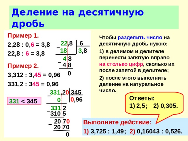 Деление на десятичную дробь Пример 1. 2,28 : 0, 6 = 3,8 22,8 : 6 = 3,8  Пример 2. 3,312 : 3, 45 = 0,96 331,2 : 3 45 = 0,96  Чтобы разделить  число на десятичную дробь нужно: 1) в делимом и делителе перенести запятую вправо на столько цифр , сколько их после запятой в делителе; 2) после этого выполнить деление на натуральное число.   22 ,8 6 –  3 ,8 18  4 8 –  4 8 0 331 ,2 0 345 –  Ответы: 2,5;  2) 0,305. 0 ,96  0  331   345 331 2 –  310 5 20 7 0 Выполните действие: 1) 3,725 : 1,49; 2) 0,16043 : 0,526. –  20 70 0 
