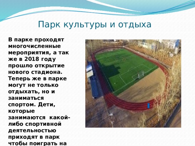 Парк культуры и отдыха В парке проходят многочисленные мероприятия, а так же в 2018 году прошло открытие нового стадиона. Теперь же в парке могут не только отдыхать, но и заниматься спортом. Дети, которые занимаются какой-либо спортивной деятельностью приходят в парк чтобы поиграть на новом стадионе. 