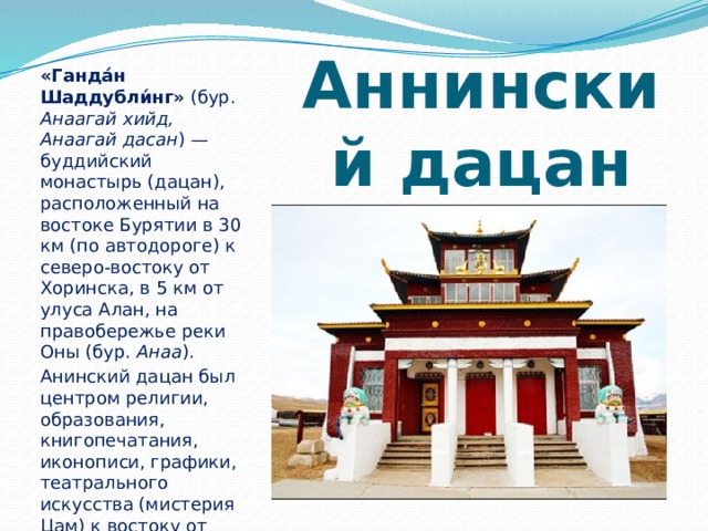 «Ганда́н Шаддубли́нг» (бур. Анаагай хийд, Анаагай дасан ) — буддийский монастырь (дацан), расположенный на востоке Бурятии в 30 км (по автодороге) к северо-востоку от Хоринска, в 5 км от улуса Алан, на правобережье реки Оны (бур. Анаа ). Анинский дацан был центром религии, образования, книгопечатания, иконописи, графики, театрального искусства (мистерия Цам) к востоку от реки Селенги вплоть до своего разрушения в 1930-х годах. Аннинский дацан 