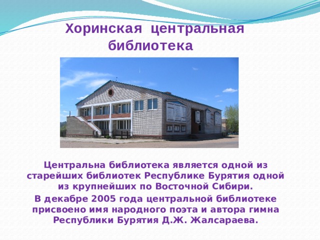 Хоринская центральная библиотека   Центральна библиотека является одной из старейших библиотек Республике Бурятия одной из крупнейших по Восточной Сибири. В декабре 2005 года центральной библиотеке присвоено имя народного поэта и автора гимна Республики Бурятия Д.Ж. Жалсараева. 