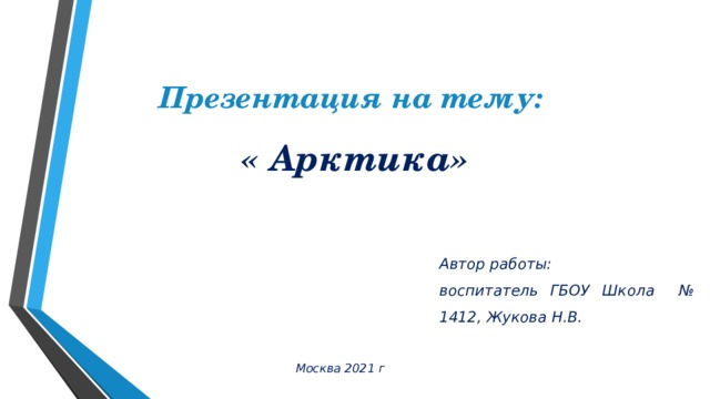 Презентация на тему: « Арктика» Автор работы: воспитатель ГБОУ Школа № 1412, Жукова Н.В. Москва 2021 г 
