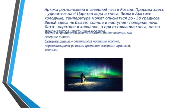 Артика расположена в северной части России. Природа здесь – удивительная! Царство льда и снега. Зимы в Арктике холодные, температура может опускаться до - 50 градусов. Зимой здесь не бывает солнца и наступает полярная ночь. Лето – короткое и холодное, а при оттаивании снега, почва покрывается цветущим ковром. Весной в Арктике можно наблюдать такое явление, как северное сияние. Северное сияние – светящиеся частицы воздуха, переливающиеся разными цветами: желтым, красным, зеленым. 