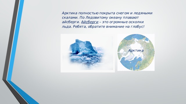 Арктика полностью покрыта снегом и ледяными скалами. По Ледовитому океану плавают айсберги. Айсберги – это огромные осколки льда. Ребята, обратите внимание на глобус! Арктика 