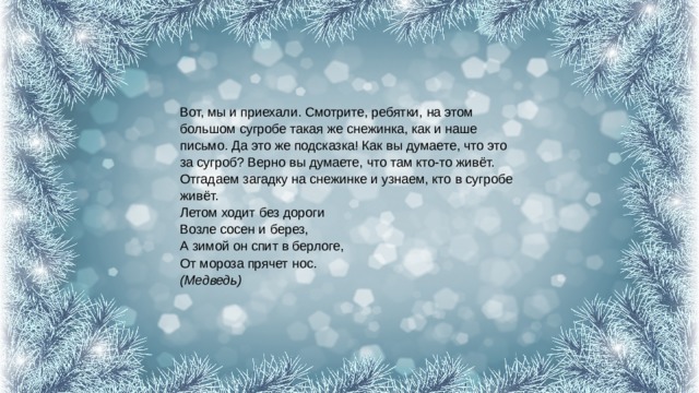 Вот, мы и приехали. Смотрите, ребятки, на этом большом сугробе такая же снежинка, как и наше письмо. Да это же подсказка! Как вы думаете, что это за сугроб? Верно вы думаете, что там кто-то живёт. Отгадаем загадку на снежинке и узнаем, кто в сугробе живёт.  Летом ходит без дороги  Возле сосен и берез,  А зимой он спит в берлоге,  От мороза прячет нос.  (Медведь) 