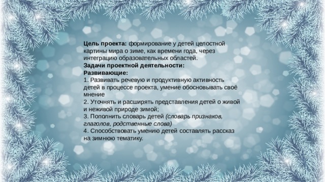 Цель проекта:  формирование у детей целостной картины мира о зиме, как времени года, через интеграцию образовательных областей.  Задачи проектной деятельности:  Развивающие:  1. Развивать речевую и продуктивную активность детей в процессе проекта, умение обосновывать своё мнение  2. Уточнять и расширять представления детей о живой и неживой природе зимой;  3. Пополнить словарь детей  (словарь признаков, глаголов, родственные слова)  4. Способствовать умению детей составлять рассказ на зимнюю тематику. 